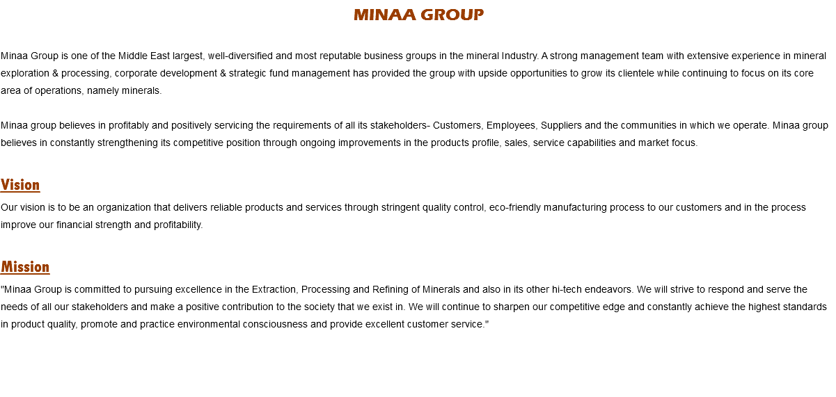 MINAA GROUP Minaa Group is one of the Middle East largest, well-diversified and most reputable business groups in the mineral Industry. A strong management team with extensive experience in mineral exploration & processing, corporate development & strategic fund management has provided the group with upside opportunities to grow its clientele while continuing to focus on its core area of operations, namely minerals. Minaa group believes in profitably and positively servicing the requirements of all its stakeholders- Customers, Employees, Suppliers and the communities in which we operate. Minaa group believes in constantly strengthening its competitive position through ongoing improvements in the products profile, sales, service capabilities and market focus. Vision
Our vision is to be an organization that delivers reliable products and services through stringent quality control, eco-friendly manufacturing process to our customers and in the process improve our financial strength and profitability. Mission
"Minaa Group is committed to pursuing excellence in the Extraction, Processing and Refining of Minerals and also in its other hi-tech endeavors. We will strive to respond and serve the needs of all our stakeholders and make a positive contribution to the society that we exist in. We will continue to sharpen our competitive edge and constantly achieve the highest standards in product quality, promote and practice environmental consciousness and provide excellent customer service." 